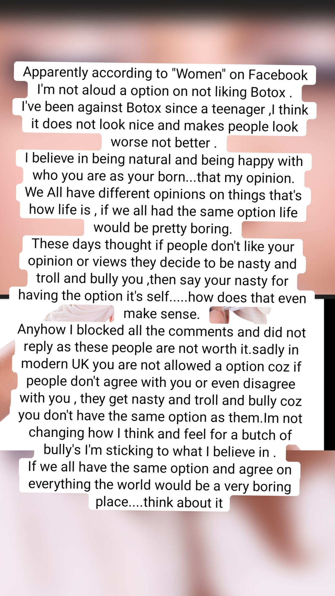 Apparently according to "Women" on Facebook I'm not aloud a option on not liking Botox .
I've been against Botox since a teenager ,I think it does not look nice and makes people look worse not better .
I believe in being natural and being happy with who you are as your born...that my opinion.
We All have different opinions on things that's how life is , if we all had the same option life would be pretty boring.
These days thought if people don't like your opinion or views they decide to be nasty and troll and bully you ,then say your nasty for having the option it's self.....how does that even make sense.
Anyhow I blocked all the comments and did not reply as these people are not worth it.sadly in modern UK you are not allowed a option coz if people don't agree with you or even disagree with you , they get nasty and troll and bully coz you don't have the same option as them.Im not changing how I think and feel for a butch of bully's I'm sticking to what I believe in .
If we all have the same option and agree on everything the world would be a very boring place....think about it